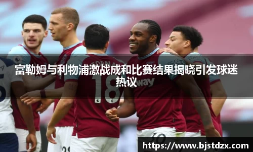 富勒姆与利物浦激战成和比赛结果揭晓引发球迷热议