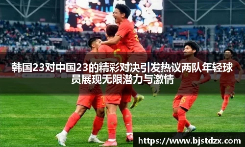 韩国23对中国23的精彩对决引发热议两队年轻球员展现无限潜力与激情